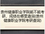 贵州健康职业学院能不能考研，成绩在哪里查询(贵州健康职业学院考研查询)