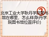 北京工业大学耿丹学院图书馆在哪里，怎么样(耿丹学院图书馆位置评价)
