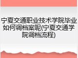 宁夏交通职业技术学院毕业如何调档案呢(宁夏交通学院调档流程)