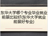东华大学哪个专业毕业就业前景比较好(东华大学就业前景好专业)
