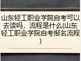 山东轻工职业学院自考可以去读吗，流程是什么(山东轻工职业学院自考报名流程)