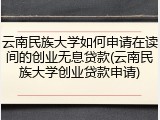 云南民族大学如何申请在读间的创业无息贷款(云南民族大学创业贷款申请)
