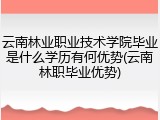云南林业职业技术学院毕业是什么学历有何优势(云南林职毕业优势)