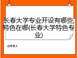 长春大学专业开设有哪些,特色在哪(长春大学特色专业)