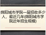 绵阳城市学院一届招收多少人，最近几年(绵阳城市学院近年招生规模)