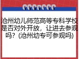 沧州幼儿师范高等专科学校是否对外开放，让进去参观吗？(沧州幼专可参观吗)