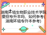 湖南环境生物职业技术学院要招专升本吗，如何参考(湖南环境专升本参考)