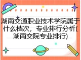 湖南交通职业技术学院属于什么档次，专业排行分析(湖南交院专业排行)