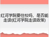 红河学院要住校吗，是否能走读(红河学院走读政策)