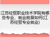 江苏经贸职业技术学院有哪些专业，就业前景如何(江苏经贸专业就业)