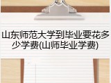 山东师范大学到毕业要花多少学费(山师毕业学费)