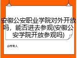 安徽公安职业学院对外开放吗，能否进去参观(安徽公安学院开放参观吗)