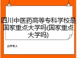 四川中医药高等专科学校是国家重点大学吗(国家重点大学吗)