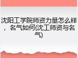 沈阳工学院师资力量怎么样，名气如何(沈工师资与名气)