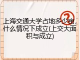 上海交通大学占地多少亩，什么情况下成立(上交大面积与成立)