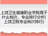 上饶卫生健康职业学院属于什么档次，专业排行分析(上饶卫院专业档次排行)