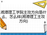 湘潭理工学院主攻方向是什么，怎么样(湘潭理工主攻方向)