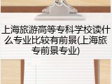 上海旅游高等专科学校读什么专业比较有前景(上海旅专前景专业)
