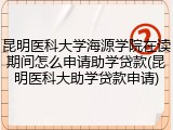 昆明医科大学海源学院在读期间怎么申请助学贷款(昆明医科大助学贷款申请)
