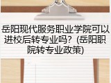 岳阳现代服务职业学院可以进校后转专业吗？(岳阳职院转专业政策)