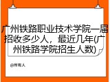广州铁路职业技术学院一届招收多少人，最近几年(广州铁路学院招生人数)