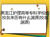 黑龙江护理高等专科学校的校名来历有什么渊源(校名渊源)