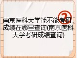 南京医科大学能不能考研，成绩在哪里查询(南京医科大学考研成绩查询)