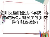 四川交通职业技术学院一年财政拨款大概多少钱(川交院年财政拨款)