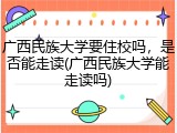 广西民族大学要住校吗，是否能走读(广西民族大学能走读吗)