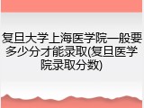 复旦大学上海医学院一般要多少分才能录取(复旦医学院录取分数)