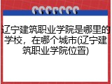 辽宁建筑职业学院是哪里的学校，在哪个城市(辽宁建筑职业学院位置)