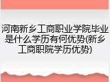 河南新乡工商职业学院毕业是什么学历有何优势(新乡工商职院学历优势)