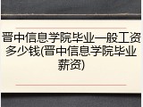 晋中信息学院毕业一般工资多少钱(晋中信息学院毕业薪资)