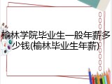 榆林学院毕业生一般年薪多少钱(榆林毕业生年薪)