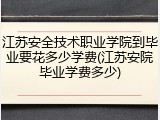 江苏安全技术职业学院到毕业要花多少学费(江苏安院毕业学费多少)