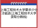 上海工程技术大学要多少分才能进(上海工程技术大学录取分数线)