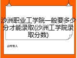 沙洲职业工学院一般要多少分才能录取(沙洲工学院录取分数)