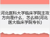 河北医科大学临床学院主攻方向是什么，怎么样(河北医大临床学院专长)