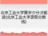 北京工业大学要多少分才能进(北京工业大学录取分数线)