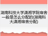湖南科技大学潇湘学院宿舍一般是怎么分配的(湖南科大潇湘宿舍分配)