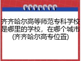 齐齐哈尔高等师范专科学校是哪里的学校，在哪个城市(齐齐哈尔高专位置)