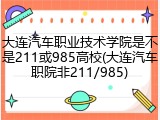 大连汽车职业技术学院是不是211或985高校(大连汽车职院非211/985)