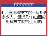 山西应用科技学院一届招收多少人，最近几年(山西应用科技学院招生人数)