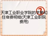 天津工业职业学院的学费和住宿费明细(天津工业职院费用)