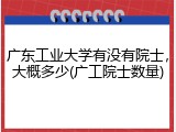 广东工业大学有没有院士，大概多少(广工院士数量)