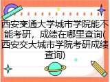 西安交通大学城市学院能不能考研，成绩在哪里查询(西安交大城市学院考研成绩查询)