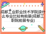 成都工业职业技术学院读什么专业比较有前景(成都工职院前景专业)