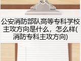 公安消防部队高等专科学校主攻方向是什么，怎么样(消防专科主攻方向)