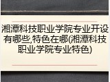 湘潭科技职业学院专业开设有哪些,特色在哪(湘潭科技职业学院专业特色)