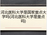 河北医科大学是国家重点大学吗(河北医科大学是重点吗)